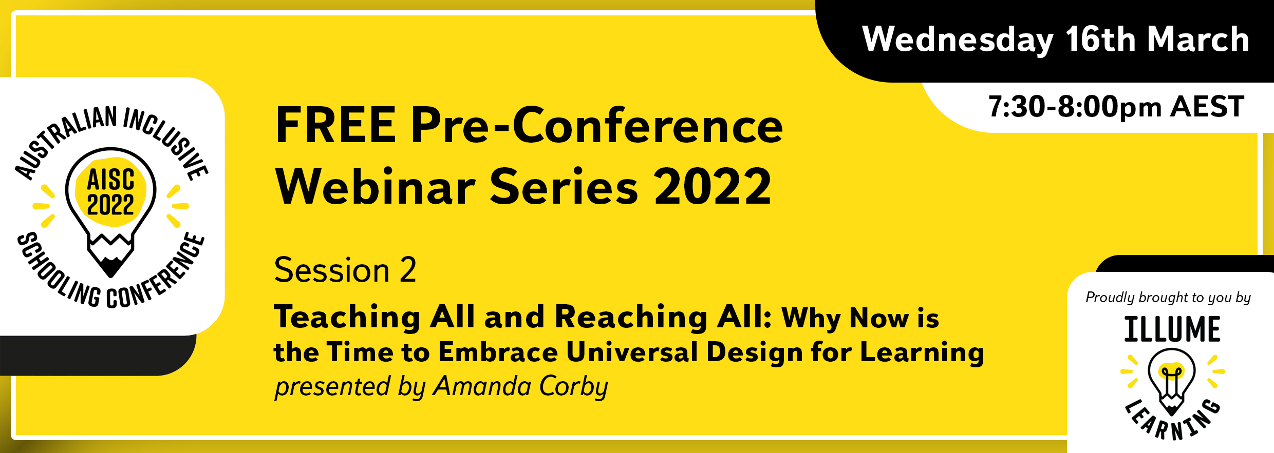 Image Description: Black text on a yellow background reads 'Australian Inclusive Schooling Conference, 'FREE Pre-conference Webinar Series 2022. Session 2. Teaching All and Reaching All: Why Now is the Time to Embrace Universal Design for Learning. presented by Amanda Corby. Wednesday 16nd March 7:30-8:00pm AEST. Proudly brought to you by Illume Learning'