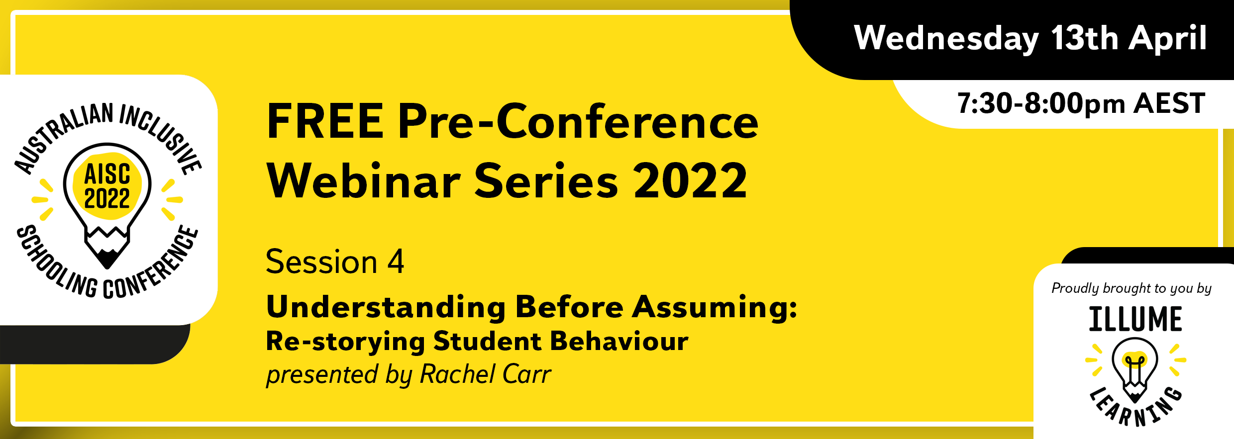 Image Description: Black text on a yellow background reads 'Australian Inclusive Schooling Conference, 'FREE Pre-conference Webinar Series 2022. Session 4. Understanding Before Assuming: Re-storying Student Behaviour. presented by Rachel Carr. Wednesday 13th April 7:30-8:00pm AEST. Proudly brought to you by Illume Learning'